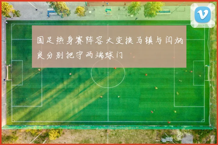 国足热身赛阵容大变换马镇与闫炳良分别把守两端球门