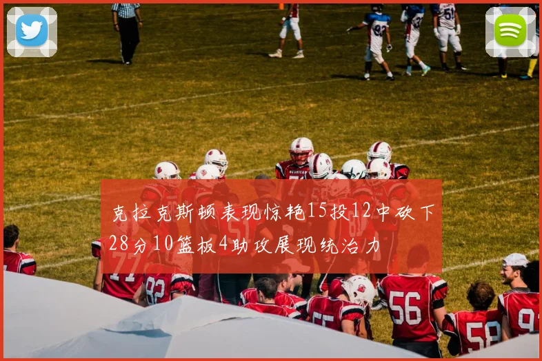 克拉克斯顿表现惊艳15投12中砍下28分10篮板4助攻展现统治力