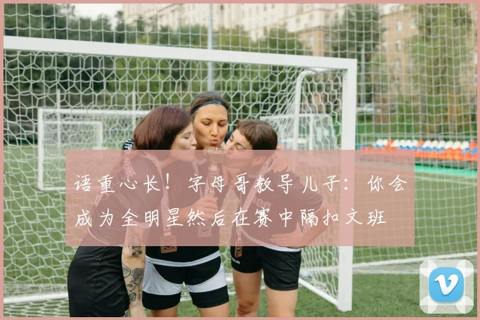 语重心长！字母哥教导儿子：你会成为全明星然后在赛中隔扣文班