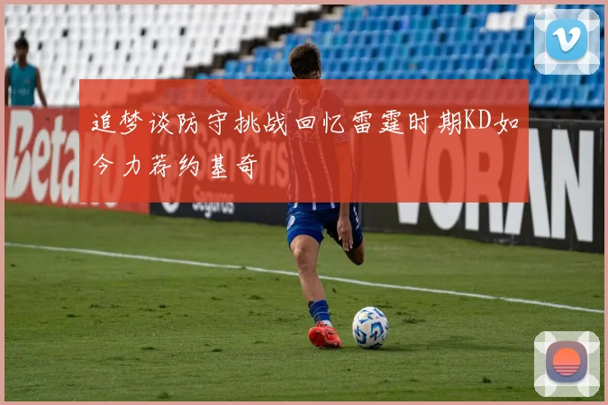 追梦谈防守挑战回忆雷霆时期KD如今力荐约基奇