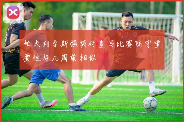 帕夫利季斯强调对皇马比赛防守重要性与几周前相似