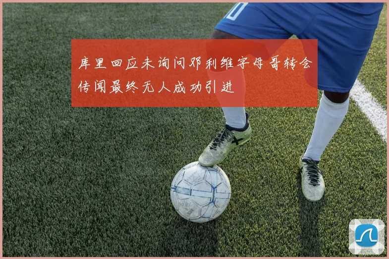 库里回应未询问邓利维字母哥转会传闻最终无人成功引进