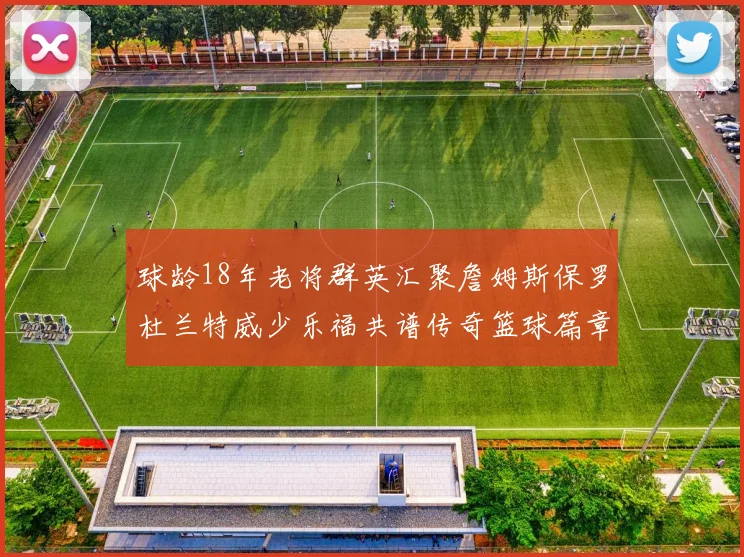 球龄18年老将群英汇聚詹姆斯保罗杜兰特威少乐福共谱传奇篮球篇章
