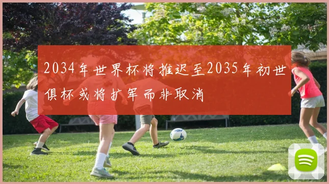 2034年世界杯将推迟至2035年初世俱杯或将扩军而非取消