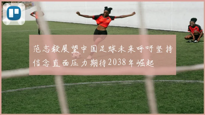 范志毅展望中国足球未来呼吁坚持信念直面压力期待2038年崛起