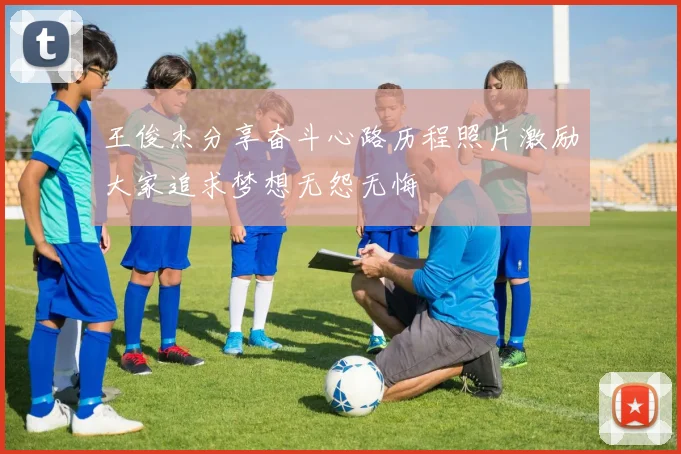 王俊杰分享奋斗心路历程照片激励大家追求梦想无怨无悔
