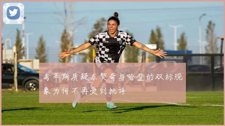 考辛斯质疑东契奇与哈登的双标现象为何不再受到批评