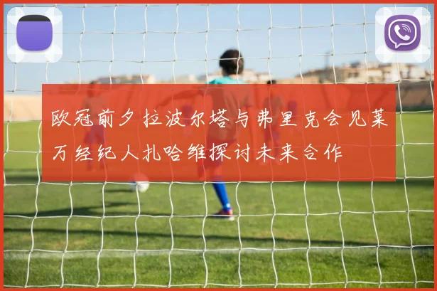 欧冠前夕拉波尔塔与弗里克会见莱万经纪人扎哈维探讨未来合作