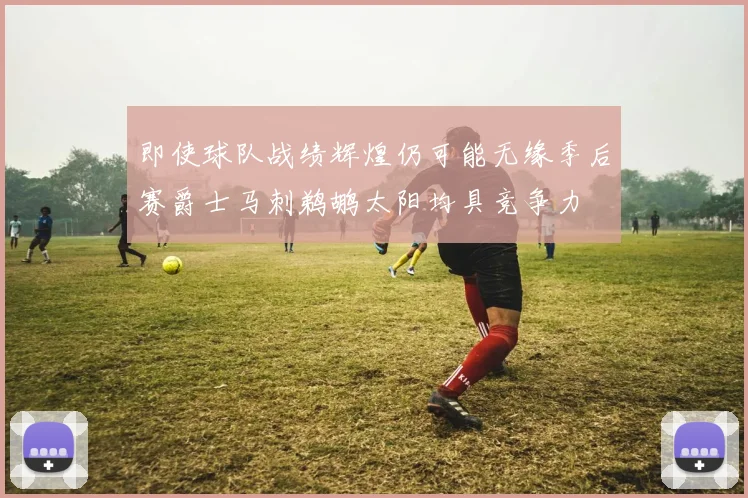 即使球队战绩辉煌仍可能无缘季后赛爵士马刺鹈鹕太阳均具竞争力