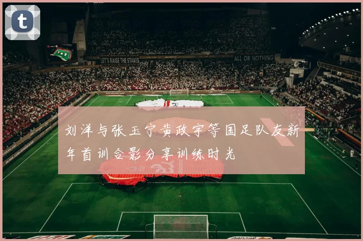 刘洋与张玉宁黄政宇等国足队友新年首训合影分享训练时光