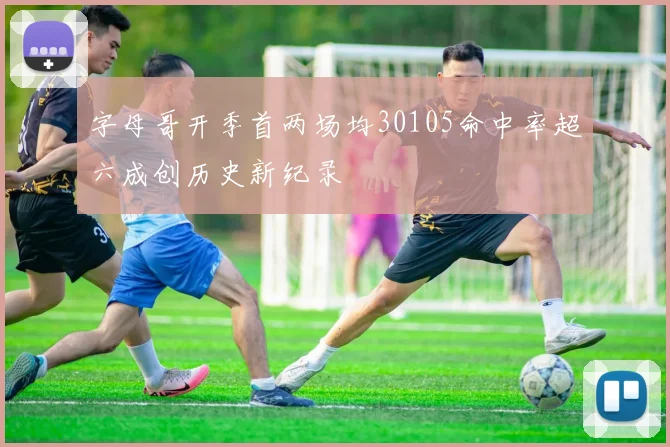 字母哥开季首两场均30105命中率超六成创历史新纪录