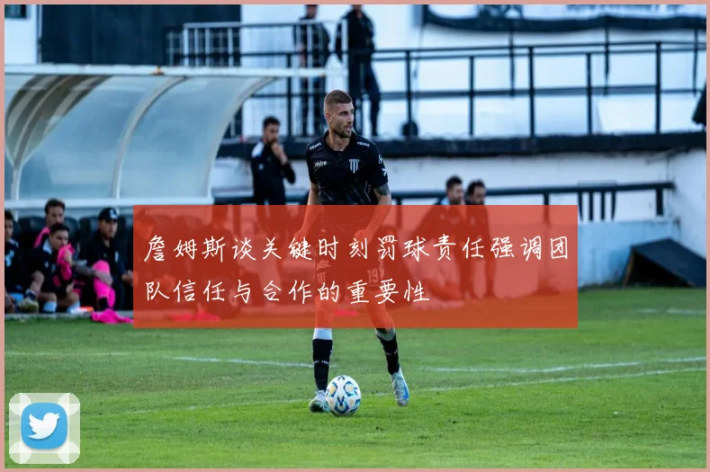 詹姆斯谈关键时刻罚球责任强调团队信任与合作的重要性