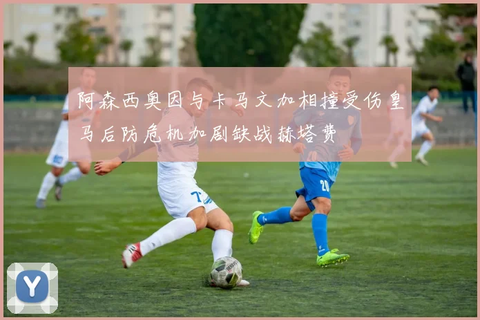 阿森西奥因与卡马文加相撞受伤皇马后防危机加剧缺战赫塔费