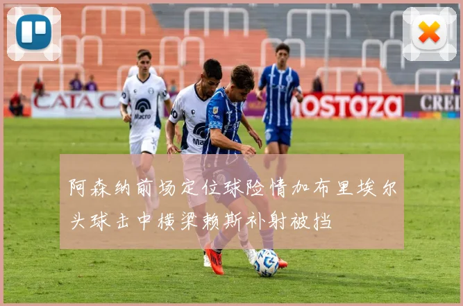阿森纳前场定位球险情加布里埃尔头球击中横梁赖斯补射被挡