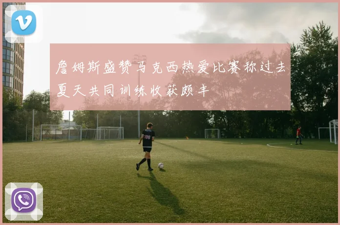 詹姆斯盛赞马克西热爱比赛称过去夏天共同训练收获颇丰