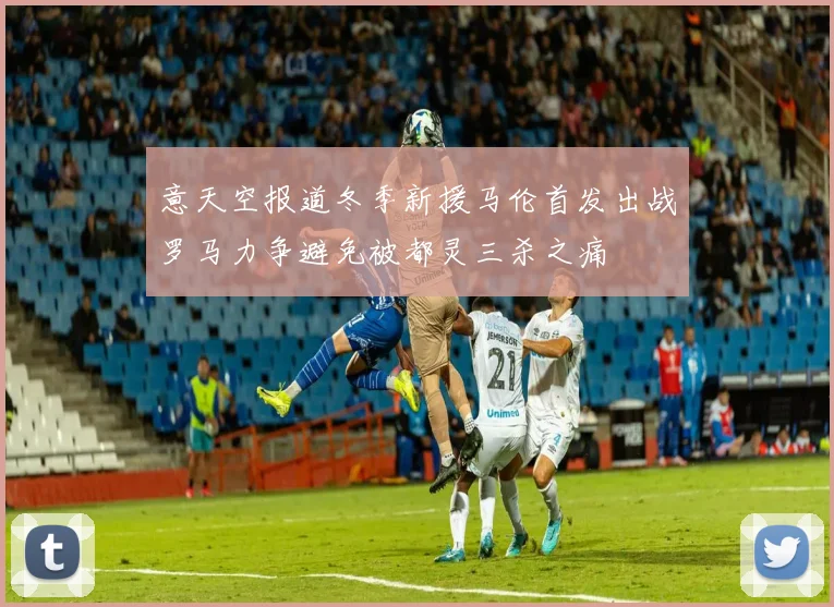 意天空报道冬季新援马伦首发出战罗马力争避免被都灵三杀之痛