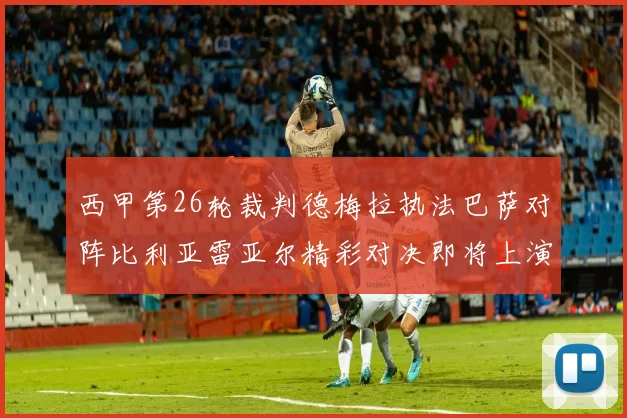 西甲第26轮裁判德梅拉执法巴萨对阵比利亚雷亚尔精彩对决即将上演