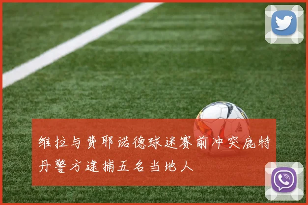 维拉与费耶诺德球迷赛前冲突鹿特丹警方逮捕五名当地人