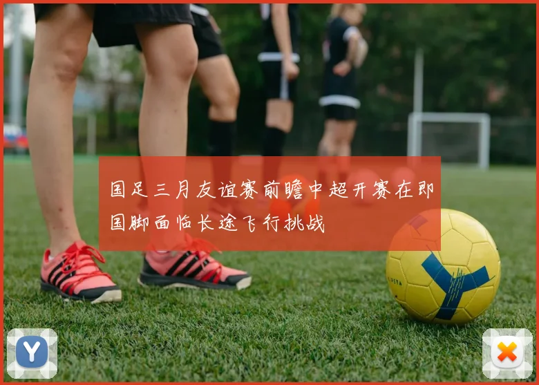 国足三月友谊赛前瞻中超开赛在即国脚面临长途飞行挑战