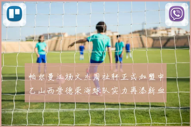 帕尔曼江杨文杰周祉轩正式加盟中乙山西崇德荣海球队实力再添新血