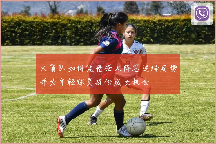 火箭队如何凭借强大阵容逆转局势并为年轻球员提供成长机会