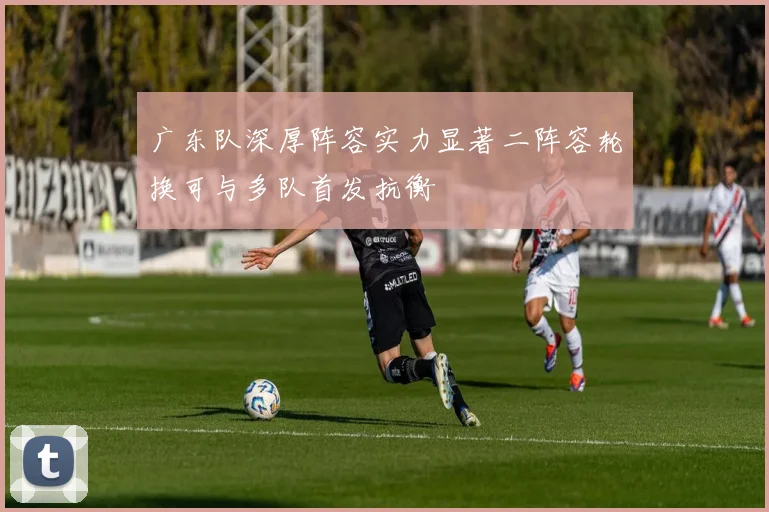 广东队深厚阵容实力显著二阵容轮换可与多队首发抗衡