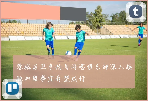 蓉城后卫李扬与海港俱乐部深入接触加盟事宜有望成行