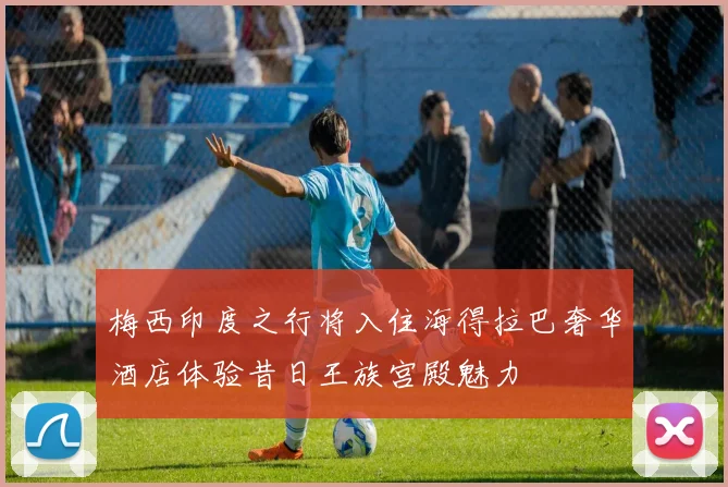 梅西印度之行将入住海得拉巴奢华酒店体验昔日王族宫殿魅力