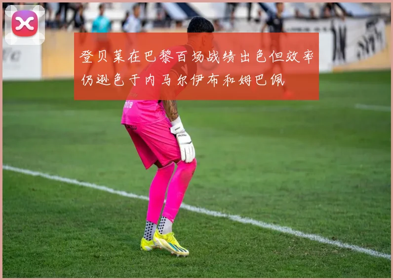 登贝莱在巴黎百场战绩出色但效率仍逊色于内马尔伊布和姆巴佩