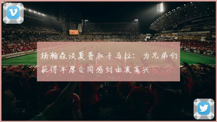 杨瀚森谈夏普和卡马拉：为兄弟们获得丰厚合同感到由衷高兴