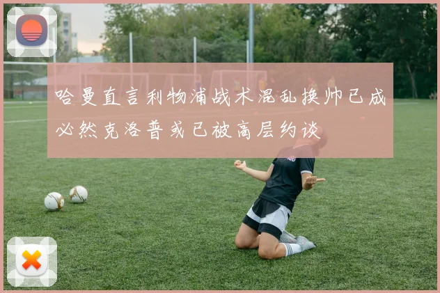哈曼直言利物浦战术混乱换帅已成必然克洛普或已被高层约谈