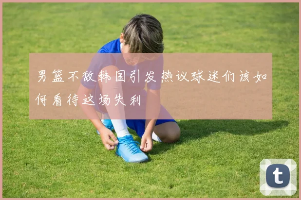 男篮不敌韩国引发热议球迷们该如何看待这场失利