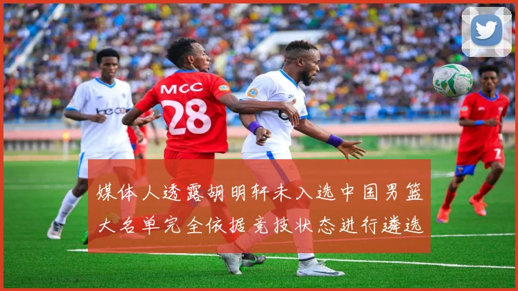 媒体人透露胡明轩未入选中国男篮大名单完全依据竞技状态进行遴选